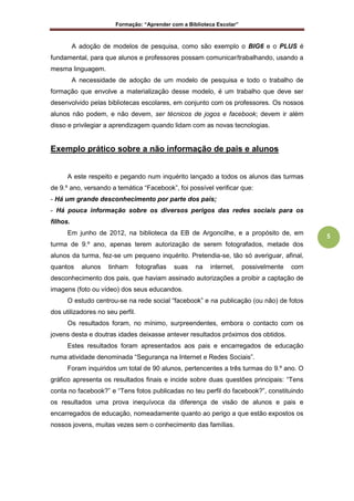 Formação: “Aprender com a Biblioteca Escolar”
5
A adoção de modelos de pesquisa, como são exemplo o BIG6 e o PLUS é
fundamental, para que alunos e professores possam comunicar/trabalhando, usando a
mesma linguagem.
A necessidade de adoção de um modelo de pesquisa e todo o trabalho de
formação que envolve a materialização desse modelo, é um trabalho que deve ser
desenvolvido pelas bibliotecas escolares, em conjunto com os professores. Os nossos
alunos não podem, e não devem, ser técnicos de jogos e facebook; devem ir além
disso e privilegiar a aprendizagem quando lidam com as novas tecnologias.
Exemplo prático sobre a não informação de pais e alunos
A este respeito e pegando num inquérito lançado a todos os alunos das turmas
de 9.º ano, versando a temática “Facebook”, foi possível verificar que:
- Há um grande desconhecimento por parte dos pais;
- Há pouca informação sobre os diversos perigos das redes sociais para os
filhos.
Em junho de 2012, na biblioteca da EB de Argoncilhe, e a propósito de, em
turma de 9.º ano, apenas terem autorização de serem fotografados, metade dos
alunos da turma, fez-se um pequeno inquérito. Pretendia-se, tão só averiguar, afinal,
quantos alunos tinham fotografias suas na internet, possivelmente com
desconhecimento dos pais, que haviam assinado autorizações a proibir a captação de
imagens (foto ou vídeo) dos seus educandos.
O estudo centrou-se na rede social “facebook” e na publicação (ou não) de fotos
dos utilizadores no seu perfil.
Os resultados foram, no mínimo, surpreendentes, embora o contacto com os
jovens desta e doutras idades deixasse antever resultados próximos dos obtidos.
Estes resultados foram apresentados aos pais e encarregados de educação
numa atividade denominada “Segurança na Internet e Redes Sociais”.
Foram inquiridos um total de 90 alunos, pertencentes a três turmas do 9.º ano. O
gráfico apresenta os resultados finais e incide sobre duas questões principais: “Tens
conta no facebook?” e “Tens fotos publicadas no teu perfil do facebook?”, constituindo
os resultados uma prova inequívoca da diferença de visão de alunos e pais e
encarregados de educação, nomeadamente quanto ao perigo a que estão expostos os
nossos jovens, muitas vezes sem o conhecimento das famílias.
 