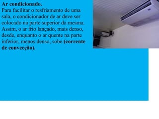 Ar condicionado.
Para facilitar o resfriamento de uma
sala, o condicionador de ar deve ser
colocado na parte superior da mesma.
Assim, o ar frio lançado, mais denso,
desde, enquanto o ar quente na parte
inferior, menos denso, sobe (corrente
de convecção).
 