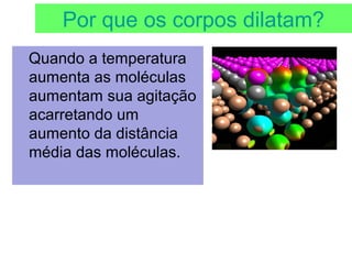 Por que os corpos dilatam?
Quando a temperatura
aumenta as moléculas
aumentam sua agitação
acarretando um
aumento da distância
média das moléculas.
 