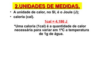 2.UNIDADES DE MEDIDAS.2.UNIDADES DE MEDIDAS.
• A unidade de calor, no SI, é o Joule (J);
• caloria (cal).
1cal = 4,186 J
*Uma caloria (1cal) é a quantidade de calor
necessária para variar em 1ºC a temperatura
de 1g de água.
 