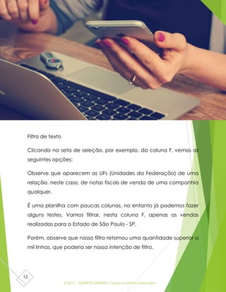 © 2017 - GILBERTO MENDES | Todos os direitos reservados
12
Filtro de texto
Clicando na seta de seleção, por exemplo, da coluna F, vemos as
seguintes opções:
Observe que aparecem as UFs (Unidades da Federação) de uma
relação, neste caso, de notas fiscais de venda de uma companhia
qualquer.
É uma planilha com poucas colunas, no entanto já podemos fazer
alguns testes. Vamos filtrar, nesta coluna F, apenas as vendas
realizadas para o Estado de São Paulo - SP.
Porém, observe que nosso filtro retornou uma quantidade superior a
mil linhas, que poderia ser nossa intenção de filtro.
 