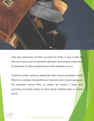 © 2017 - GILBERTO MENDES | Todos os direitos reservados
21
Veja que aplicamos um filtro na coluna B, Data, e que a seta do
filtro em B ficou com um desenho diferente. Esse símbolo indica que
foi aplicado um filtro na planilha por meio daquela coluna.
Podemos ainda continuar aplicando filtros nesses resultados, basta
filtrarmos os dados da planilha por meio de outra coluna qualquer.
Por exemplo, vamos filtrar os dados da coluna F para que
possamos encontrar todas as notas fiscais emitidas para o estado
de SP.
 