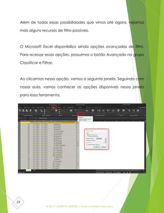 © 2017 - GILBERTO MENDES | Todos os direitos reservados
24
Além de todas essas possibilidades que vimos até agora, vejamos
mais alguns recursos de filtro possíveis.
O Microsoft Excel disponibiliza ainda opções avançadas de filtro.
Para acessar essas opções, possuímos o botão Avançado no grupo
Classificar e Filtrar.
Ao clicarmos nessa opção, vemos a seguinte janela. Seguindo com
nossa aula, vamos conhecer as opções disponíveis nessa janela
para essa ferramenta.
 