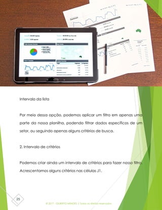 © 2017 - GILBERTO MENDES | Todos os direitos reservados
25
Intervalo da lista
Por meio dessa opção, podemos aplicar um filtro em apenas uma
parte da nossa planilha, podendo filtrar dados específicos de um
setor, ou seguindo apenas alguns critérios de busca.
2. Intervalo de critérios
Podemos criar ainda um intervalo de critérios para fazer nosso filtro.
Acrescentamos alguns critérios nas células J1.
 