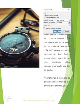 © 2017 - GILBERTO MENDES | Todos os direitos reservados
27
Preenchemos o intervalo da
lista com o intervalo que
abrange os dados de nossa
lista de dados. Normalmente,
o Excel já preenche com o
intervalo da lista. Porém,
vamos alterar esse intervalo
caso desejemos utilizar
apenas uma parte da lista
de dados.
Preenchemos o intervalo de
critérios com o intervalo dos
critérios que criamos, J1:J2.
 