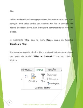 © 2017 - GILBERTO MENDES | Todos os direitos reservados
6
Filtro
O filtro em Excel funciona agrupando as linhas de acordo com uma
seleção feita pelos dados das colunas. Por isso o conceito de
tabela de dados deve estar claro para compreender os filtros de
dados.
A ferramenta Filtro, está no menu Dados, grupo de trabalho
Classificar e Filtrar.
Considere a seguinte planilha (faça o download em seu material
de apoio, do arquivo “Filtro de Dados.xlsx” para os próximos
tópicos:
 