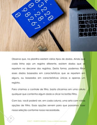 © 2017 - GILBERTO MENDES | Todos os direitos reservados
7
Observe que, na planilha existem vários tipos de dados. Ainda que
cada linha seja um registro diferente, existem dados que se
repetem no decorrer dos registros. Desta forma, podemos filtrar
esses dados baseados em características que se repetem em
alguns, ou baseados em características únicas a apenas um
registro.
Para criarmos o controle de filtro, basta clicarmos em uma célula
qualquer que contenha algum dado e clicar no botão Filtro.
Com isso, você poderá ver, em cada coluna, uma seta com várias
opções de Filtro. Essas opções servem para que possamos fazer
nossa seleção conforme nossa necessidade.
 