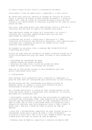 os sinais vindos do meio físico e convertê-los em dados.
Controlando o fluxo de dados entre o computador e o meio físico.
Em termos mais técnicos, executa as funções de controle de vínculo
lógico e controle de acesso à mídia (função da camada 2 - Enlace do
modelo OSI). Além da função de interface de dados a placa de rede
informa a sua identificação na rede para distingüi-la de todas as outras
placas de rede.
Para isso, cada placa possui uma identificação física e fixa de 12
caracteres que não deve se repetir em nenhuma outra placa.
Cada fabricante recebe um código de 6 caracteres e os outros 6
restantes são utilizados seqüencialmente para que não haja
duplicidade de identificação.
O organismo que fornece o código para o fabricante é o IEEE
(Institute of Electrical and Eletronics Engineers). Esta identificação é
utilizada como o endereço de destino na camada física, sendo
conhecido como endereço MAC.
Por exemplo se uma placa tiver o endereço MAC 00:AA:00:00:07:F0
é fabricada pela Intel.
A placa de rede antes de transmitir os dados, conversa através de um
script pré-estabelecido para que ambas informem os seus parâmetros,
como:
- Velocidade da transmissão de dados
- Tamanho máximo dos grupos de dados
- Intervalo de tempo entre o envio de porções de dados
- Tempo de espera para a confirmação ser enviada.
Para que as duas placas ajustem os seus parâmetros para uma
melhor comunicação entre elas.
3. Configurações
Como qualquer outro dispositivo que é conectado ao computador, a
placa de rede deve ser configurada para identificar os seus recursos.
Existem placas que são configuradas fisicamente através de
pequenas chaves ou jumpers e outras mais recentes em que a
configuração é através de um programa.
Se o sistema operacional e a placa de rede tiverem suporte ao PnP
(Plug and Play), então a configuração será automática. Os recursos
que podem ser configurados são:
- Interrupção: a placa de rede envia uma solicitação ao computador
utilizando uma interrupção (IRQ). Cada dispositivo do computador deve
utilizar uma IRQ diferente e a placa de rede normalmente utiliza a
IRQ5 ou IRQ3, mas se elas já estiverem sendo utilizadas por outro
dispositivo verificar qual está disponível entre a IRQ2 a IRQ15. É
melhor que o IRQ seja o mesmo em todas as placas de rede da
empresa.
- Porta E/S - Entrada/Saída: especifica um canal através da qual as
informações fluem entre a placa de rede e a CPU. Normalmente
utiliza-se a porta 300 a 30F ou 310 a 31F. Também é melhor que seja
a mesma porta em todas as placas de rede da empresa.
- Endereço base de Memória: especifica o endereço de memória RAM
 
