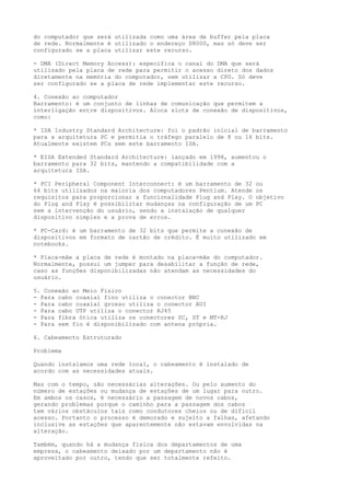 do computador que será utilizada como uma área de buffer pela placa
de rede. Normalmente é utilizado o endereço D8000, mas só deve ser
configurado se a placa utilizar este recurso.
- DMA (Direct Memory Access): especifica o canal do DMA que será
utilizado pela placa de rede para permitir o acesso direto dos dados
diretamente na memória do computador, sem utilizar a CPU. Só deve
ser configurado se a placa de rede implementar este recurso.
4. Conexão ao computador
Barramento: é um conjunto de linhas de comunicação que permitem a
interligação entre dispositivos. Aloca slots de conexão de dispositivos,
como:
* ISA Industry Standard Architecture: foi o padrão inicial de barramento
para a arquitetura PC e permitia o tráfego paralelo de 8 ou 16 bits.
Atualmente existem PCs sem este barramento ISA.
* EISA Extended Standard Architecture: lançado em 1998, aumentou o
barramento para 32 bits, mantendo a compatibilidade com a
arquitetura ISA.
* PCI Peripheral Component Interconnect: é um barramento de 32 ou
64 bits utilizados na maioria dos computadores Pentium. Atende os
requisitos para proporcionar a funcionalidade Plug and Play. O objetivo
do Plug and Play é possibilitar mudanças na configuração de um PC
sem a intervenção do usuário, sendo a instalação de qualquer
dispositivo simples e a prova de erros.
* PC-Card: é um barramento de 32 bits que permite a conexão de
dispositivos em formato de cartão de crédito. É muito utilizado em
notebooks.
* Placa-mãe a placa de rede é montado na placa-mãe do computador.
Normalmente, possui um jumper para desabilitar a função de rede,
caso as funções disponibilizadas não atendam as necessidades do
usuário.
5. Conexão ao Meio Fisico
- Para cabo coaxial fino utiliza o conector BNC
- Para cabo coaxial grosso utiliza o conector AUI
- Para cabo UTP utiliza o conector RJ45
- Para fibra ótica utiliza os conectores SC, ST e MT-RJ
- Para sem fio é disponibilizado com antena própria.
6. Cabeamento Estruturado
Problema
Quando instalamos uma rede local, o cabeamento é instalado de
acordo com as necessidades atuais.
Mas com o tempo, são necessárias alterações. Ou pelo aumento do
número de estações ou mudança de estações de um lugar para outro.
Em ambos os casos, é necessário a passagem de novos cabos,
gerando problemas porque o caminho para a passagem dos cabos
tem vários obstáculos tais como condutores cheios ou de difícil
acesso. Portanto o processo é demorado e sujeito a falhas, afetando
inclusive as estações que aparentemente não estavam envolvidas na
alteração.
Também, quando há a mudança física dos departamentos de uma
empresa, o cabeamento deixado por um departamento não é
aproveitado por outro, tendo que ser totalmente refeito.
 