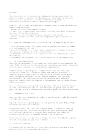 Solução
Para facilitar as alterações no cabeamento de uma rede local ou
mesmo o reaproveitamento do cabeamento na instalação de uma nova
rede local foi definido as normas denominadas Sistema de
Cabeamento Estruturado com os objetivos principais:
- Definir um sistema de cabos para atender tanto a rede de telefonia
como a rede de dados;
- Minimizar o custo da administração;
- Simplificar a manutenção tanto para inclusão como para alteração
do local físico das estações;
- Permitir a fácil adaptação para uma nova rede local;
- Definir normas de instalação dos componentes para garantir os
serviços.
O sistema de cabeamento estruturado define 4 elementos principais:
- Sala de Comunicação: é o local onde se concentram todos os cabos
e os equipamentos de rede.
- Área de Trabalho: é o local onde é instalada a estação de rede e
deve possuir o ponto de rede e de telefonia.
- Cabeamento Horizontal: é a ligação da sala de comunicação à Área
de Trabalho.
- Cabeamento do Backbone: é a ligação entre salas de Comunicação
6.1. Sala de Comunicação
Consiste de um espaço físico onde são instalados os equipamentos de
rede (hub, switch etc.), que devem ser instalados em racks (estrutura
metálica para acomodar os equipamentos empilhados).
Também contém os patch-panel (também instalados em rack) que
são painéis onde são ligados os cabos que vem das estações. A
conexão do patch panels para o hub/switch é através de um patch
cord (um pedaço de cabo flexível com um conector RJ45 em cada
extremidade), de forma que em caso de desgaste pelo manuseio
possa ser substituído facilmente, é recomendado que se tenha alguns
cabos adicionais.
Através do manuseio dos patch cord podemos alterar o layout lógico
da rede, desconectando uma das extremidades do patch cord de uma
porta do hub/switch e conectando-a em outra porta de outro hub/switch.
6.2. Cabeamento Horizontal
Consiste dos três segmentos de cabo: o patch cord, o cabo horizontal
e o cabo da estação.
O patch cord liga o patch panel ao equipamento de rede hub/switch.
O tamanho máximo é de 5 metros.
O cabo horizontal de link liga o patch panel à tomada da área de
trabalho e uma vez instalado não deve ser mais manuseado e todas
as alterações devem ser efetuadas pelo manuseio dos cabos da
estação e patch cord. O tamanho máximo é de 90 metros.
O cabo da estação é o que liga a tomada da área de trabalho à placa
de rede. O tamanho máximo é de 5 metros
6.3. Área de Trabalho
É o espaço delimitado para a instalação da estação de rede e que
permita a sua utilização por um usuário.
 