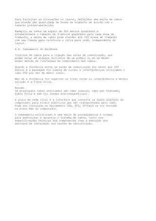 Para facilitar as alterações no layout, definimos uma malha de cabos
que atenda uma quantidade de áreas de trabalho de acordo com o
tamanho pré-estabelecido.
Exemplo: se temos um espaço de 900 metros quadrados e
estabelecemos o tamanho de 9 metros quadrados para cada área de
trabalho, a malha de cabos pode atender até 100 áreas de trabalho
com uma tomada para telefonia e outra para rede, independente do
layout.
6.4. Cabeamento do Backbone
Consiste de cabos para a ligação das salas de comunicação, que
podem estar em andares distintos de um prédio ou em um mesmo
andar devido às limitações de comprimento dos cabos.
Quando a distância entre as salas de comunicação for menor que 100
metros e a passagem for isenta de ruídos e interferências utilizamos o
cabo UTP por ser de menor custo.
Mas se a distância for superior ou tiver ruído ou interferência a melhor
solução é a fibra ótica.
Resumo
Os principais cabos utilizados são cabo coaxial, cabo par trançado,
fibra ótica e sem fio (ondas eletromagnéticas).
A placa de rede local é a interface que converte os dados digitais do
computador para sinais elétricos que são transportados pelo cabo.
Pode ser instalada no barramento ISA, PCI, PC-Card ou vir montado
na placa mãe do computador.
O cabeamento estruturado é uma série de procedimentos e normas
para padronizar e garantir o sistema de cabos, tanto nas
especificações técnicas dos componentes como a execução dos
serviços de instalação nos testes de certificação.
 