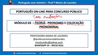 MÓDULO 03 – TEORIA - PRONOMES E COLOCAÇÃO
PRONOMINAL
PROFESSORA MARIA DE LOURDES
@professoramariadelourdes
maslourdes@yahoo.com
WHATSAPP 19 – 99132-9121
PORTUGUÊS ON-LINE PARA CONCURSO PÚBLICO
 