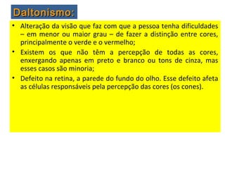• Alteração da visão que faz com que a pessoa tenha dificuldades
– em menor ou maior grau – de fazer a distinção entre cores,
principalmente o verde e o vermelho;
• Existem os que não têm a percepção de todas as cores,
enxergando apenas em preto e branco ou tons de cinza, mas
esses casos são minoria;
• Defeito na retina, a parede do fundo do olho. Esse defeito afeta
as células responsáveis pela percepção das cores (os cones).
Daltonismo:Daltonismo:
 