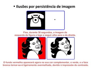 • Ilusões por persistência de imagem
Fixe, durante 30 segundos, a imagem da
esquerda da figura e logo a seguir olhe para a da direita.
O fundo vermelho aparecerá agora na sua cor complementar, o verde, e a face
branca tornar-se-á ligeiramente avermelhada, devido à impressão de contraste.
 
