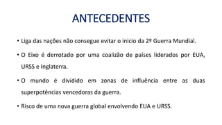 ANTECEDENTES
• Liga das nações não consegue evitar o inicio da 2º Guerra Mundial.
• O Eixo é derrotado por uma coalizão de países liderados por EUA,
URSS e Inglaterra.
• O mundo é dividido em zonas de influência entre as duas
superpotências vencedoras da guerra.
• Risco de uma nova guerra global envolvendo EUA e URSS.
 
