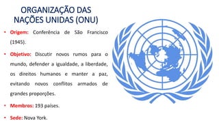 ORGANIZAÇÃO DAS
NAÇÕES UNIDAS (ONU)
• Origem: Conferência de São Francisco
(1945).
• Objetivo: Discutir novos rumos para o
mundo, defender a igualdade, a liberdade,
os direitos humanos e manter a paz,
evitando novos conflitos armados de
grandes proporções.
• Membros: 193 países.
• Sede: Nova York.
 
