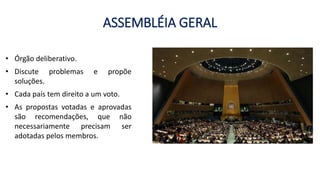 ASSEMBLÉIA GERAL
• Órgão deliberativo.
• Discute problemas e propõe
soluções.
• Cada país tem direito a um voto.
• As propostas votadas e aprovadas
são recomendações, que não
necessariamente precisam ser
adotadas pelos membros.
 