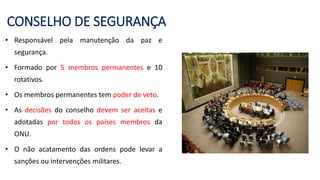 CONSELHO DE SEGURANÇA
• Responsável pela manutenção da paz e
segurança.
• Formado por 5 membros permanentes e 10
rotativos.
• Os membros permanentes tem poder de veto.
• As decisões do conselho devem ser aceitas e
adotadas por todos os países membros da
ONU.
• O não acatamento das ordens pode levar a
sanções ou intervenções militares.
 