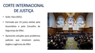 CORTE INTERNACIONAL
DE JUSTIÇA
• Sede: Haia (HOL).
• Formado por 15 juízes eleitos pela
Assembleia e pelo Conselho de
Segurança da ONU.
• Apresenta soluções para problemas
judiciais que envolvam países,
órgãos e agências da ONU.
 