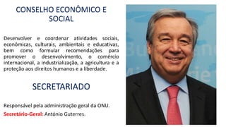 CONSELHO ECONÔMICO E
SOCIAL
Desenvolver e coordenar atividades sociais,
econômicas, culturais, ambientais e educativas,
bem como formular recomendações para
promover o desenvolvimento, o comércio
internacional, a industrialização, a agricultura e a
proteção aos direitos humanos e a liberdade.
SECRETARIADO
Responsável pela administração geral da ONU.
Secretário-Geral: António Guterres.
 