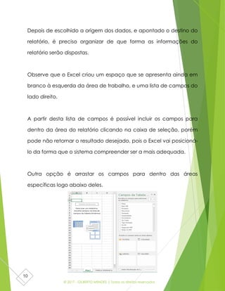 © 2017 - GILBERTO MENDES | Todos os direitos reservados
10
Depois de escolhido a origem dos dados, e apontado o destino do
relatório, é preciso organizar de que forma as informações do
relatório serão dispostas.
Observe que o Excel criou um espaço que se apresenta ainda em
branco à esquerda da área de trabalho, e uma lista de campos do
lado direito.
A partir desta lista de campos é possível incluir os campos para
dentro da área do relatório clicando na caixa de seleção, porém
pode não retornar o resultado desejado, pois o Excel vai posicioná-
lo da forma que o sistema compreender ser a mais adequada.
Outra opção é arrastar os campos para dentro das áreas
específicas logo abaixo deles.
 