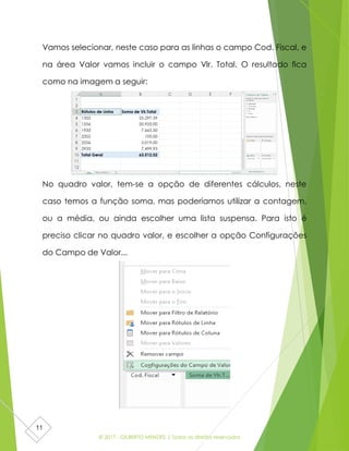 © 2017 - GILBERTO MENDES | Todos os direitos reservados
11
Vamos selecionar, neste caso para as linhas o campo Cod. Fiscal, e
na área Valor vamos incluir o campo Vlr. Total. O resultado fica
como na imagem a seguir:
No quadro valor, tem-se a opção de diferentes cálculos, neste
caso temos a função soma, mas poderíamos utilizar a contagem,
ou a média, ou ainda escolher uma lista suspensa. Para isto é
preciso clicar no quadro valor, e escolher a opção Configurações
do Campo de Valor...
 