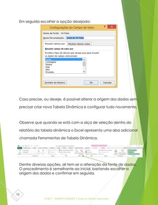 © 2017 - GILBERTO MENDES | Todos os direitos reservados
12
Em seguida escolher a opção desejada:
Caso precise, ou deseje, é possível alterar a origem dos dados sem
precisar criar nova Tabela Dinâmica e configurar tudo novamente.
Observe que quando se está com a alça de seleção dentro do
relatório da tabela dinâmica o Excel apresenta uma aba adicional
chamada Ferramentas de Tabela Dinâmica.
Dentre diversas opções, ali tem-se a alteração da fonte de dados.
O procedimento é semelhante ao inicial, bastando escolher a
origem dos dados e confirmar em seguida.
 