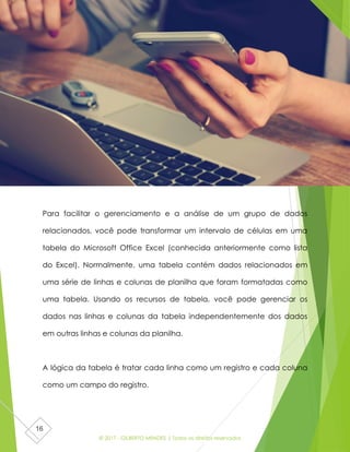 © 2017 - GILBERTO MENDES | Todos os direitos reservados
16
Para facilitar o gerenciamento e a análise de um grupo de dados
relacionados, você pode transformar um intervalo de células em uma
tabela do Microsoft Office Excel (conhecida anteriormente como lista
do Excel). Normalmente, uma tabela contém dados relacionados em
uma série de linhas e colunas de planilha que foram formatadas como
uma tabela. Usando os recursos de tabela, você pode gerenciar os
dados nas linhas e colunas da tabela independentemente dos dados
em outras linhas e colunas da planilha.
A lógica da tabela é tratar cada linha como um registro e cada coluna
como um campo do registro.
 