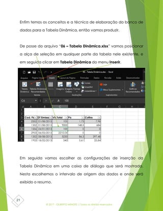 © 2017 - GILBERTO MENDES | Todos os direitos reservados
21
Enfim temos os conceitos e a técnica de elaboração do banco de
dados para a Tabela Dinâmica, então vamos produzir.
De posse do arquivo “06 – Tabela Dinâmica.xlsx” vamos posicionar
a alça de seleção em qualquer parte da tabela nele existente, e
em seguida clicar em Tabela Dinâmica do menu Inserir.
Em seguida vamos escolher as configurações de inserção da
Tabela Dinâmica em uma caixa de diálogo que será mostrada.
Nesta escolhemos o intervalo de origem dos dados e onde será
exibido o resumo.
 