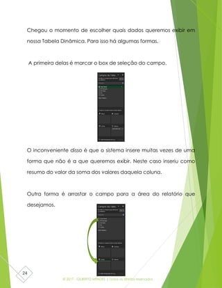 © 2017 - GILBERTO MENDES | Todos os direitos reservados
24
Chegou o momento de escolher quais dados queremos exibir em
nossa Tabela Dinâmica. Para isso há algumas formas.
A primeira delas é marcar o box de seleção do campo.
O inconveniente disso é que o sistema insere muitas vezes de uma
forma que não é a que queremos exibir. Neste caso inseriu como
resumo do valor da soma dos valores daquela coluna.
Outra forma é arrastar o campo para a área do relatório que
desejamos.
 