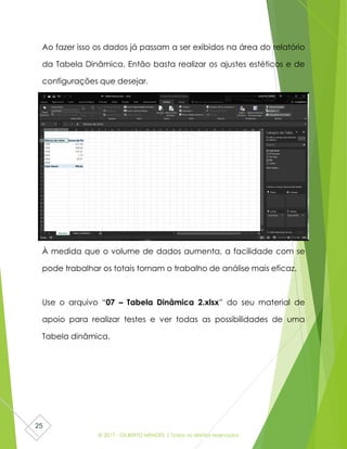 © 2017 - GILBERTO MENDES | Todos os direitos reservados
25
Ao fazer isso os dados já passam a ser exibidos na área do relatório
da Tabela Dinâmica. Então basta realizar os ajustes estéticos e de
configurações que desejar.
À medida que o volume de dados aumenta, a facilidade com se
pode trabalhar os totais tornam o trabalho de análise mais eficaz.
Use o arquivo “07 – Tabela Dinâmica 2.xlsx” do seu material de
apoio para realizar testes e ver todas as possibilidades de uma
Tabela dinâmica.
 