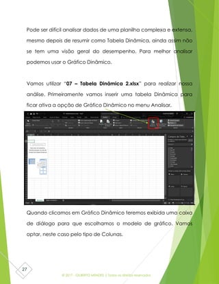 © 2017 - GILBERTO MENDES | Todos os direitos reservados
27
Pode ser difícil analisar dados de uma planilha complexa e extensa,
mesmo depois de resumir como Tabela Dinâmica, ainda assim não
se tem uma visão geral do desempenho. Para melhor analisar
podemos usar o Gráfico Dinâmico.
Vamos utilizar “07 – Tabela Dinâmica 2.xlsx” para realizar nossa
análise. Primeiramente vamos inserir uma tabela Dinâmica para
ficar ativa a opção de Gráfico Dinâmico no menu Analisar.
Quando clicamos em Gráfico Dinâmico teremos exibida uma caixa
de diálogo para que escolhamos o modelo de gráfico. Vamos
optar, neste caso pelo tipo de Colunas.
 