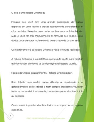 © 2017 - GILBERTO MENDES | Todos os direitos reservados
6
O que é uma Tabela Dinâmica?
Imagine que você tem uma grande quantidade de dados
dispersos em uma tabela e precise rapidamente concatena-los e
criar cenários diferentes para poder analisar com mais facilidade.
Mas se você for criar manualmente as fórmulas que tragam estes
dados pode demorar muito e ainda corre o risco de ocorrer erros.
Com a ferramenta de Tabela Dinâmica você tem tudo facilitado.
A Tabela Dinâmica, é um relatório que se auto ajusta para mostrar
as informações conforme as configurações feitas pelo usuário.
Faça o download da planilha “06 – Tabela Dinâmica.xlsx”.
Uma tabela com muitos dados dificulta a visualização e o
gerenciamento desses dados e Nem sempre precisamos visualizar
todos os dados detalhadamente, bastando apenas visualizar totais
ou períodos.
Outras vezes é preciso visualizar todos os campos de um registro
específico.
 