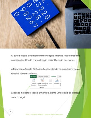 © 2017 - GILBERTO MENDES | Todos os direitos reservados
7
Aí que a tabela dinâmica entra em ação fazendo todo o trabalho
pesado e facilitando a visualização e identificação dos dados.
A ferramenta Tabela Dinâmica fica localizada na guia Inserir, grupo
Tabelas, Tabela Dinâmica.
Clicando no botão Tabela Dinâmica, abrirá uma caixa de diálogo
como a seguir:
 