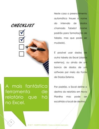 © 2017 - GILBERTO MENDES | Todos os direitos reservados
9
Neste caso o preenchimento
automático trouxe o nome
do intervalo de dados
chamado Tabela1 (nome
padrão para formatação de
tabela, mas que pode ser
mudado).
É possível usar dados de
outra tabela do Excel (dados
externos), ou ainda de um
banco de dados de um
software por meio da Fonte
de Dados Externa.
Por padrão, o Excel define o
destino do relatório em Nova
Planilha mas pode ser
escolhido o local de destino.
A mais fantástica
ferramenta de
relatório que há
no Excel.
 