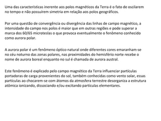 Uma das características inerente aos polos magnéticos da Terra é o fato de oscilarem
no tempo e não possuírem simetria em relação aos polos geográficos.
Por uma questão de convergência ou divergência das linhas de campo magnético, a
intensidade do campo nos polos é maior que em outras regiões e pode superar a
marca dos 60/65 microteslas o que provoca eventualmente o fenômeno conhecido
como aurora polar.
A aurora polar é um fenômeno óptico natural onde diferentes cores emaranham-se
no céu noturno das zonas polares, nas proximidades do hemisfério norte recebe o
nome de aurora boreal enquanto no sul é chamada de aurora austral.
Este fenômeno é explicado pelo campo magnético da Terra influenciar partículas
portadoras de carga provenientes do sol, também conhecidas como vento solar, essas
partículas ao chocarem-se com átomos da atmosfera terrestre desorganiza a estrutura
atômica ionizando, dissociando e/ou excitando partículas elementares.
 