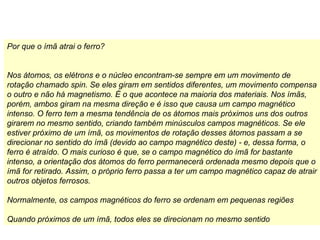 Por que o ímã atrai o ferro?
Nos átomos, os elétrons e o núcleo encontram-se sempre em um movimento de
rotação chamado spin. Se eles giram em sentidos diferentes, um movimento compensa
o outro e não há magnetismo. É o que acontece na maioria dos materiais. Nos ímãs,
porém, ambos giram na mesma direção e é isso que causa um campo magnético
intenso. O ferro tem a mesma tendência de os átomos mais próximos uns dos outros
girarem no mesmo sentido, criando também minúsculos campos magnéticos. Se ele
estiver próximo de um ímã, os movimentos de rotação desses átomos passam a se
direcionar no sentido do ímã (devido ao campo magnético deste) - e, dessa forma, o
ferro é atraído. O mais curioso é que, se o campo magnético do ímã for bastante
intenso, a orientação dos átomos do ferro permanecerá ordenada mesmo depois que o
ímã for retirado. Assim, o próprio ferro passa a ter um campo magnético capaz de atrair
outros objetos ferrosos.
Normalmente, os campos magnéticos do ferro se ordenam em pequenas regiões
Quando próximos de um ímã, todos eles se direcionam no mesmo sentido
 