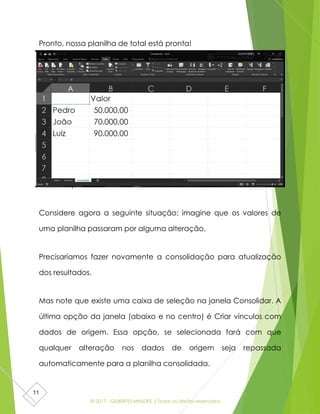 © 2017 - GILBERTO MENDES | Todos os direitos reservados
11
Pronto, nossa planilha de total está pronta!
Atualizar planilhas
Considere agora a seguinte situação: imagine que os valores de
uma planilha passaram por alguma alteração.
Precisaríamos fazer novamente a consolidação para atualização
dos resultados.
Mas note que existe uma caixa de seleção na janela Consolidar. A
última opção da janela (abaixo e no centro) é Criar vínculos com
dados de origem. Essa opção, se selecionada fará com que
qualquer alteração nos dados de origem seja repassada
automaticamente para a planilha consolidada.
 