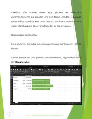 © 2017 - GILBERTO MENDES | Todos os direitos reservados
14
Cenários são valores salvos que podem ser alterados
automaticamente na planilha em que foram criados. É possível
salvar vários cenários em uma mesma planilha e aplicá-los em
várias planilhas para observar alterações ou testar valores.
Gerenciador de Cenários
Para gerarmos Cenários, precisamos criar uma planilha com valores
iniciais.
Vamos pensar em uma planilha de faturamento, faça o download
de "Cenários.xlsx".
 