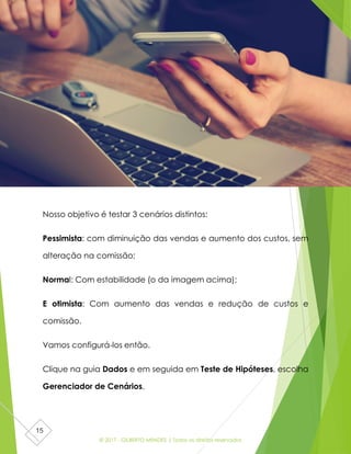 © 2017 - GILBERTO MENDES | Todos os direitos reservados
15
Nosso objetivo é testar 3 cenários distintos:
Pessimista: com diminuição das vendas e aumento dos custos, sem
alteração na comissão;
Normal: Com estabilidade (o da imagem acima);
E otimista: Com aumento das vendas e redução de custos e
comissão.
Vamos configurá-los então.
Clique na guia Dados e em seguida em Teste de Hipóteses, escolha
Gerenciador de Cenários.
 
