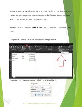 © 2017 - GILBERTO MENDES | Todos os direitos reservados
21
Imagine que você deseja ter um valor de lucro mínimo em seus
negócios, para que ele seja sustentável. Então você quer projetar o
valor a ser vendido para obter este lucro.
Vamos usar a planilha "Metas.xlsx", faça download no final desta
aula.
Clique em Dados, Teste de Hipóteses, Atingir Meta.
Na caixa de diálogo vamos definir nossas variáveis.
 