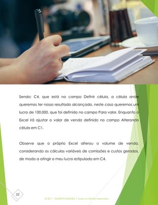 © 2017 - GILBERTO MENDES | Todos os direitos reservados
22
Sendo: C4, que está no campo Definir célula, a célula onde
queremos ter nosso resultado alcançado, neste caso queremos um
lucro de 100.000, que foi definido no campo Para valor. Enquanto o
Excel irá ajustar o valor de venda definido no campo Alterando
célula em C1.
Observe que o próprio Excel alterou o volume de venda,
considerando os cálculos variáveis de comissões e custos gerados,
de modo a atingir o meu lucro estipulado em C4.
 