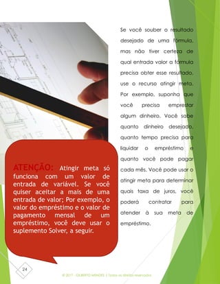 © 2017 - GILBERTO MENDES | Todos os direitos reservados
24
Se você souber o resultado
desejado de uma fórmula,
mas não tiver certeza de
qual entrada valor a fórmula
precisa obter esse resultado,
use o recurso atingir meta.
Por exemplo, suponha que
você precisa emprestar
algum dinheiro. Você sabe
quanto dinheiro desejado,
quanto tempo precisa para
liquidar o empréstimo e
quanto você pode pagar
cada mês. Você pode usar o
atingir meta para determinar
quais taxa de juros, você
poderá contratar para
atender à sua meta de
empréstimo.
ATENÇÃO: Atingir meta só
funciona com um valor de
entrada de variável. Se você
quiser aceitar a mais de uma
entrada de valor; Por exemplo, o
valor do empréstimo e o valor de
pagamento mensal de um
empréstimo, você deve usar o
suplemento Solver, a seguir.
 