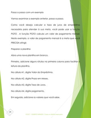 © 2017 - GILBERTO MENDES | Todos os direitos reservados
25
Passo a passo com um exemplo
Vamos examinar o exemplo anterior, passo a passo.
Como você deseja calcular a taxa de juros de empréstimo
necessária para atender à sua meta, você pode usar a função
PGTO . A função PGTO calcula um valor de pagamento mensal.
Neste exemplo, o valor de pagamento mensal é a meta que você
PRECISA atingir.
Preparar a planilha
Abra uma nova planilha em branco.
Primeiro, adicione alguns rótulos na primeira coluna para facilitar a
leitura da planilha.
Na célula A1, digite Valor do Empréstimo.
Na célula A2, digite Prazo em Meses.
Na célula A3, digite Taxa de Juros.
Na célula A4, digite pagamento.
Em seguida, adicione os valores que você sabe.
 