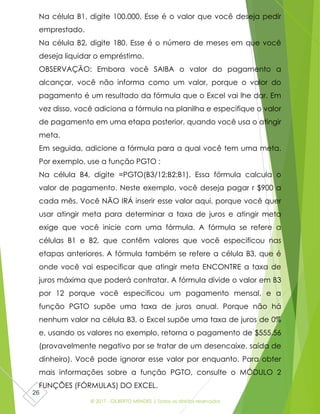 © 2017 - GILBERTO MENDES | Todos os direitos reservados
26
Na célula B1, digite 100.000. Esse é o valor que você deseja pedir
emprestado.
Na célula B2, digite 180. Esse é o número de meses em que você
deseja liquidar o empréstimo.
OBSERVAÇÃO: Embora você SAIBA o valor do pagamento a
alcançar, você não informa como um valor, porque o valor do
pagamento é um resultado da fórmula que o Excel vai lhe dar. Em
vez disso, você adiciona a fórmula na planilha e especifique o valor
de pagamento em uma etapa posterior, quando você usa o atingir
meta.
Em seguida, adicione a fórmula para a qual você tem uma meta.
Por exemplo, use a função PGTO :
Na célula B4, digite =PGTO(B3/12;B2;B1). Essa fórmula calcula o
valor de pagamento. Neste exemplo, você deseja pagar r $900 a
cada mês. Você NÃO IRÁ inserir esse valor aqui, porque você quer
usar atingir meta para determinar a taxa de juros e atingir meta
exige que você inicie com uma fórmula. A fórmula se refere a
células B1 e B2, que contêm valores que você especificou nas
etapas anteriores. A fórmula também se refere a célula B3, que é
onde você vai especificar que atingir meta ENCONTRE a taxa de
juros máxima que poderá contratar. A fórmula divide o valor em B3
por 12 porque você especificou um pagamento mensal, e a
função PGTO supõe uma taxa de juros anual. Porque não há
nenhum valor na célula B3, o Excel supõe uma taxa de juros de 0%
e, usando os valores no exemplo, retorna o pagamento de $555.56
(provavelmente negativo por se tratar de um desencaixe, saída de
dinheiro). Você pode ignorar esse valor por enquanto. Para obter
mais informações sobre a função PGTO, consulte o MÓDULO 2
FUNÇÕES (FÓRMULAS) DO EXCEL.
 