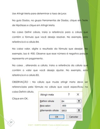 © 2017 - GILBERTO MENDES | Todos os direitos reservados
27
Use Atingir Meta para determinar a taxa de juros
Na guia Dados, no grupo Ferramentas de Dados, clique em Teste
de Hipóteses e clique em Atingir Meta.
Na caixa Definir célula, insira a referência para a célula que
contém o fórmula que você deseja resolver. No exemplo, esta
referência é a célula B4.
Na caixa valor, digite o resultado da fórmula que desejar. No
exemplo, isso é -900. Observe que esse número é negativo porque
representa um pagamento.
Na caixa , alterando a célula, insira a referência da célula que
contém o valor que você deseja ajustar. No exemplo, esta
referência é a célula B3.
OBSERVAÇÃO : Na célula que muda atingir meta deve ser
referenciada pela fórmula na célula que você especificou na
caixa Definir célula.
Clique em OK.
 