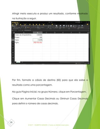 © 2017 - GILBERTO MENDES | Todos os direitos reservados
28
Atingir meta executa e produz um resultado, conforme mostrado
na ilustração a seguir.
Por fim, formate a célula de destino (B3) para que ela exibe o
resultado como uma porcentagem.
Na guia Página Inicial, no grupo Número, clique em Porcentagem.
Clique em Aumentar Casas Decimais ou Diminuir Casas Decimais
para definir o número de casas decimais.
 