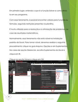 © 2017 - GILBERTO MENDES | Todos os direitos reservados
30
Em primeiro lugar, entenda o que é a função Solver e como ativá-
la em seu programa.
Com essa ferramenta, é possível encontrar valores para funções ou
fórmulas, seguindo restrições presentes na planilha.
É muito utilizado para a resolução e a otimização de problemas, no
caso de resultados matemáticos.
Normalmente, essa ferramenta não está visível na instalação
padrão do Excel. Para tornar visível, devemos realizar o seguinte
procedimento: clique na guia Arquivo, Opções e em Suplementos.
Na caixa de opção Gerenciar, escolha Suplementos do Excel e
clique em IR.
Clique na opção Solver e clique em OK.
 