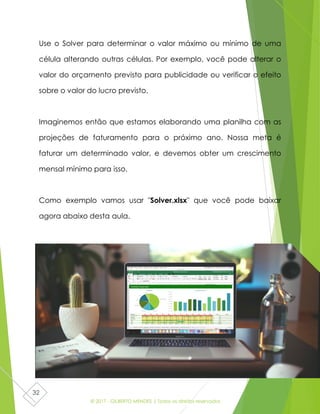 © 2017 - GILBERTO MENDES | Todos os direitos reservados
32
Use o Solver para determinar o valor máximo ou mínimo de uma
célula alterando outras células. Por exemplo, você pode alterar o
valor do orçamento previsto para publicidade ou verificar o efeito
sobre o valor do lucro previsto.
Imaginemos então que estamos elaborando uma planilha com as
projeções de faturamento para o próximo ano. Nossa meta é
faturar um determinado valor, e devemos obter um crescimento
mensal mínimo para isso.
Como exemplo vamos usar "Solver.xlsx" que você pode baixar
agora abaixo desta aula.
 