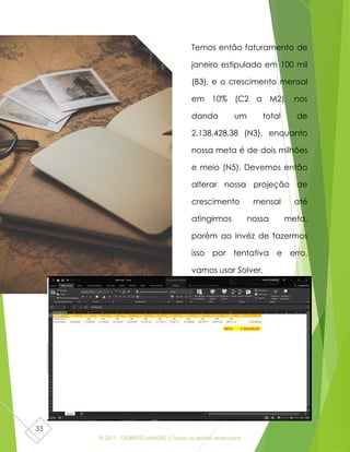 © 2017 - GILBERTO MENDES | Todos os direitos reservados
33
Temos então faturamento de
janeiro estipulado em 100 mil
(B3), e o crescimento mensal
em 10% (C2 a M2), nos
dando um total de
2.138.428,38 (N3), enquanto
nossa meta é de dois milhões
e meio (N5). Devemos então
alterar nossa projeção de
crescimento mensal até
atingirmos nossa meta,
porém ao invéz de fazermos
isso por tentativa e erro,
vamos usar Solver.
 